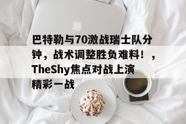 关于巴特勒与70激战瑞士队分钟，战术调整胜负难料！，TheShy焦点对战上演精彩一战的信息-kaiyun