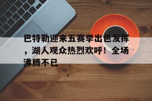 巴特勒迎来五赛季出色发挥，湖人观众热烈欢呼！全场沸腾不已(dustycurtain中文翻译)-开云app