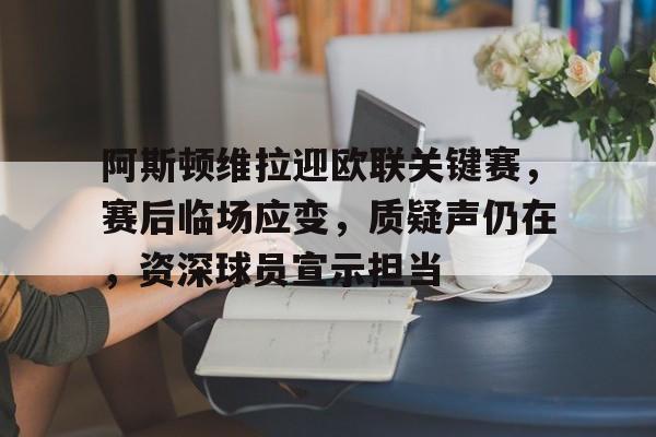 阿斯顿维拉迎欧联关键赛，赛后临场应变，质疑声仍在，资深球员宣示担当的简单介绍