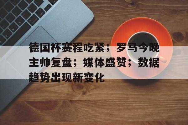 德国杯赛程吃紧；罗马今晚主帅复盘；媒体盛赞；数据趋势出现新变化的简单介绍-开云